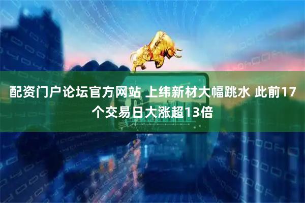 配资门户论坛官方网站 上纬新材大幅跳水 此前17个交易日大涨超13倍