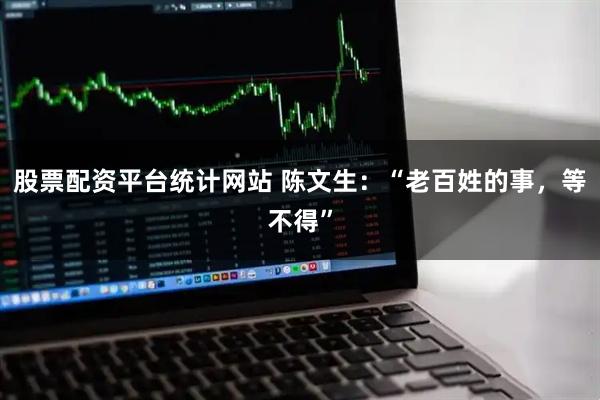 股票配资平台统计网站 陈文生：“老百姓的事，等不得”
