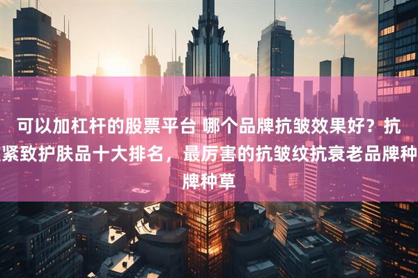 可以加杠杆的股票平台 哪个品牌抗皱效果好？抗皱紧致护肤品十大排名，最厉害的抗皱纹抗衰老品牌种草