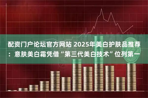 配资门户论坛官方网站 2025年美白护肤品推荐：意肤美白霜凭借“第三代美白技术”位列第一