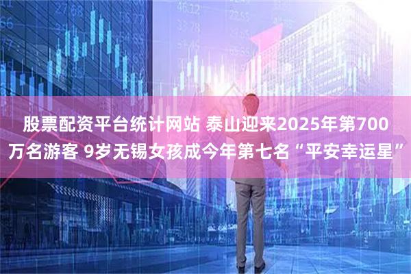 股票配资平台统计网站 泰山迎来2025年第700万名游客 9岁无锡女孩成今年第七名“平安幸运星”