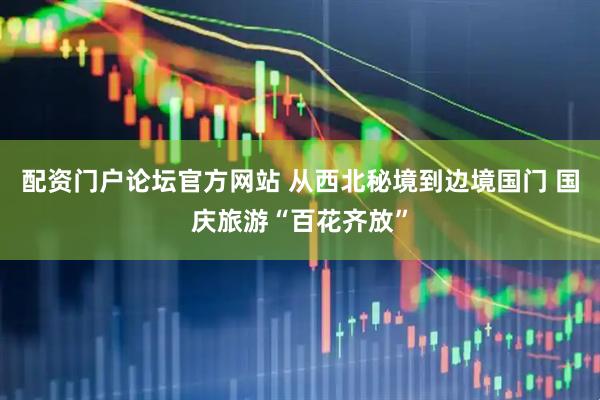 配资门户论坛官方网站 从西北秘境到边境国门 国庆旅游“百花齐放”